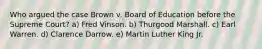 Who argued the case Brown v. Board of Education before the Supreme Court? a) Fred Vinson. b) Thurgood Marshall. c) Earl Warren. d) Clarence Darrow. e) Martin Luther King Jr.