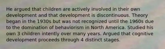 He argued that children are actively involved in their own development and that development is discontinuous. Theory began in the 1930s but was not recognized until the 1960s due to the domination of behaviorism in North America. Studied his own 3 children intently over many years. Argued that cognitive development proceeds through 4 distinct stages.