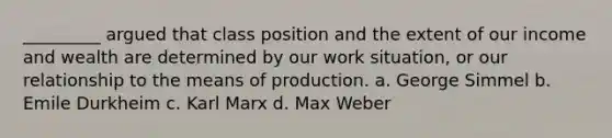 _________ argued that class position and the extent of our income and wealth are determined by our work situation, or our relationship to the means of production. a. George Simmel b. Emile Durkheim c. Karl Marx d. Max Weber