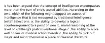 It has been argued that the concept of intelligence encompasses more than the sum of one's tested abilities. According to the text, which of the following might suggest an aspect of intelligence that is not measured by traditional intelligence tests? Select one: a. the ability to develop a logical counterargument to a point of view b. moral reasoning at the level of Kohlberg's postconventional stage c. the ability to score well on law or medical school boards d. the ability to pick out major and minor themes in a piece of classical literature