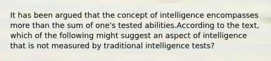 It has been argued that the concept of intelligence encompasses more than the sum of one's tested abilities.According to the text, which of the following might suggest an aspect of intelligence that is not measured by traditional intelligence tests?