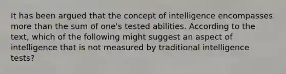 It has been argued that the concept of intelligence encompasses more than the sum of one's tested abilities. According to the text, which of the following might suggest an aspect of intelligence that is not measured by traditional intelligence tests?