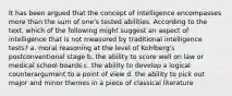 It has been argued that the concept of intelligence encompasses more than the sum of one's tested abilities. According to the text, which of the following might suggest an aspect of intelligence that is not measured by traditional intelligence tests? a. moral reasoning at the level of Kohlberg's postconventional stage b. the ability to score well on law or medical school boards c. the ability to develop a logical counterargument to a point of view d. the ability to pick out major and minor themes in a piece of classical literature