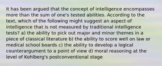 It has been argued that the concept of intelligence encompasses more than the sum of one's tested abilities. According to the text, which of the following might suggest an aspect of intelligence that is not measured by traditional intelligence tests? a) the ability to pick out major and minor themes in a piece of classical literature b) the ability to score well on law or medical school boards c) the ability to develop a logical counterargument to a point of view d) moral reasoning at the level of Kohlberg's postconventional stage