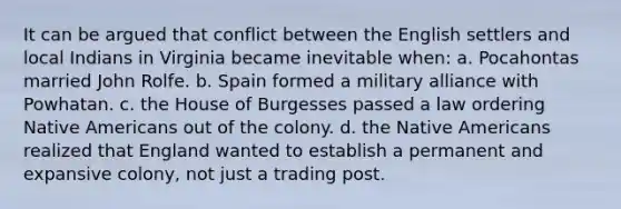 It can be argued that conflict between the English settlers and local Indians in Virginia became inevitable when: a. Pocahontas married John Rolfe. b. Spain formed a military alliance with Powhatan. c. the House of Burgesses passed a law ordering <a href='https://www.questionai.com/knowledge/k3QII3MXja-native-americans' class='anchor-knowledge'>native americans</a> out of the colony. d. the Native Americans realized that England wanted to establish a permanent and expansive colony, not just a trading post.