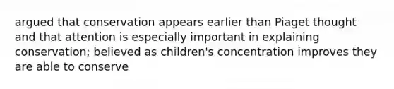 argued that conservation appears earlier than Piaget thought and that attention is especially important in explaining conservation; believed as children's concentration improves they are able to conserve