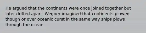 He argued that the continents were once joined together but later drifted apart. Wegner imagined that continents plowed though or over oceanic curst in the same way ships plows through the ocean.