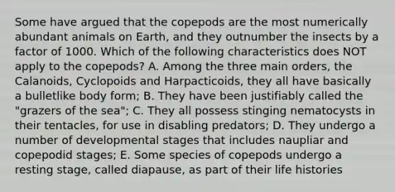 Some have argued that the copepods are the most numerically abundant animals on Earth, and they outnumber the insects by a factor of 1000. Which of the following characteristics does NOT apply to the copepods? A. Among the three main orders, the Calanoids, Cyclopoids and Harpacticoids, they all have basically a bulletlike body form; B. They have been justifiably called the "grazers of the sea"; C. They all possess stinging nematocysts in their tentacles, for use in disabling predators; D. They undergo a number of developmental stages that includes naupliar and copepodid stages; E. Some species of copepods undergo a resting stage, called diapause, as part of their life histories