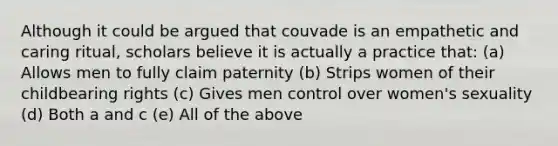 Although it could be argued that couvade is an empathetic and caring ritual, scholars believe it is actually a practice that: (a) Allows men to fully claim paternity (b) Strips women of their childbearing rights (c) Gives men control over women's sexuality (d) Both a and c (e) All of the above