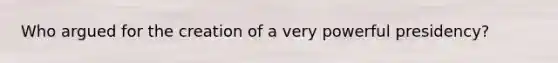 Who argued for the creation of a very powerful presidency?