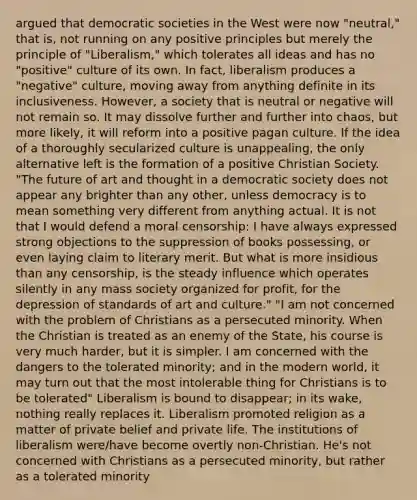 argued that democratic societies in the West were now "neutral," that is, not running on any positive principles but merely the principle of "Liberalism," which tolerates all ideas and has no "positive" culture of its own. In fact, liberalism produces a "negative" culture, moving away from anything definite in its inclusiveness. However, a society that is neutral or negative will not remain so. It may dissolve further and further into chaos, but more likely, it will reform into a positive pagan culture. If the idea of a thoroughly secularized culture is unappealing, the only alternative left is the formation of a positive Christian Society. "The future of art and thought in a democratic society does not appear any brighter than any other, unless democracy is to mean something very different from anything actual. It is not that I would defend a moral censorship: I have always expressed strong objections to the suppression of books possessing, or even laying claim to literary merit. But what is more insidious than any censorship, is the steady influence which operates silently in any mass society organized for profit, for the depression of standards of art and culture." "I am not concerned with the problem of Christians as a persecuted minority. When the Christian is treated as an enemy of the State, his course is very much harder, but it is simpler. I am concerned with the dangers to the tolerated minority; and in the modern world, it may turn out that the most intolerable thing for Christians is to be tolerated" Liberalism is bound to disappear; in its wake, nothing really replaces it. Liberalism promoted religion as a matter of private belief and private life. The institutions of liberalism were/have become overtly non-Christian. He's not concerned with Christians as a persecuted minority, but rather as a tolerated minority