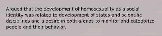 Argued that the development of homosexuality as a social identity was related to development of states and scientific disciplines and a desire in both arenas to monitor and categorize people and their behavior.