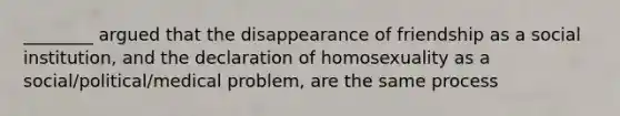 ________ argued that the disappearance of friendship as a social institution, and the declaration of homosexuality as a social/political/medical problem, are the same process