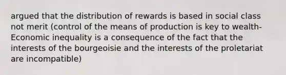 argued that the distribution of rewards is based in social class not merit (control of the means of production is key to wealth- Economic inequality is a consequence of the fact that the interests of the bourgeoisie and the interests of the proletariat are incompatible)