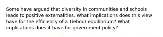 Some have argued that diversity in communities and schools leads to positive externalities. What implications does this view have for the efficiency of a Tiebout equilibrium? What implications does it have for government policy?