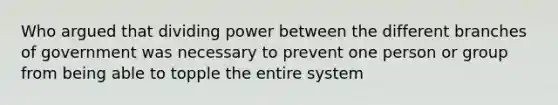 Who argued that dividing power between the different branches of government was necessary to prevent one person or group from being able to topple the entire system