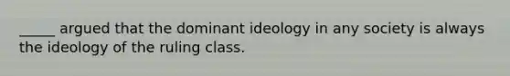 _____ argued that the dominant ideology in any society is always the ideology of the ruling class.