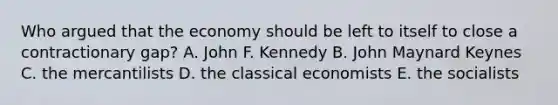 Who argued that the economy should be left to itself to close a contractionary gap? A. John F. Kennedy B. John Maynard Keynes C. the mercantilists D. the classical economists E. the socialists