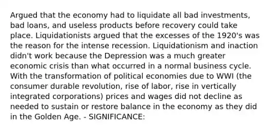 Argued that the economy had to liquidate all bad investments, bad loans, and useless products before recovery could take place. Liquidationists argued that the excesses of the 1920's was the reason for the intense recession. Liquidationism and inaction didn't work because the Depression was a much greater economic crisis than what occurred in a normal business cycle. With the transformation of political economies due to WWI (the consumer durable revolution, rise of labor, rise in vertically integrated corporations) prices and wages did not decline as needed to sustain or restore balance in the economy as they did in the Golden Age. - SIGNIFICANCE: