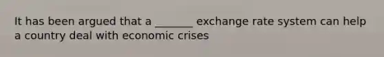 It has been argued that a _______ exchange rate system can help a country deal with economic crises