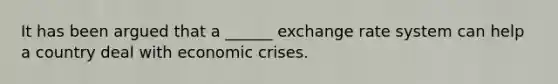 It has been argued that a ______ exchange rate system can help a country deal with economic crises.