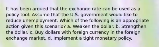 It has been argued that the exchange rate can be used as a policy tool. Assume that the U.S. government would like to reduce unemployment. Which of the following is an appropriate action given this scenario? a. Weaken the dollar. b. Strengthen the dollar. c. Buy dollars with foreign currency in the foreign exchange market. d. Implement a tight monetary policy.