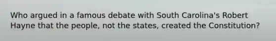 Who argued in a famous debate with South Carolina's Robert Hayne that the people, not the states, created the Constitution?