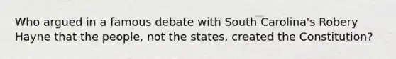 Who argued in a famous debate with South Carolina's Robery Hayne that the people, not the states, created the Constitution?