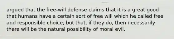 argued that the free-will defense claims that it is a great good that humans have a certain sort of free will which he called free and responsible choice, but that, if they do, then necessarily there will be the natural possibility of moral evil.