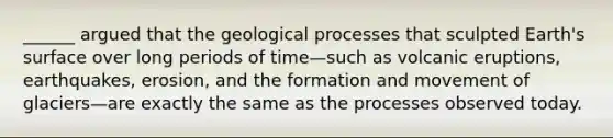 ______ argued that the geological processes that sculpted Earth's surface over long periods of time—such as volcanic eruptions, earthquakes, erosion, and the formation and movement of glaciers—are exactly the same as the processes observed today.