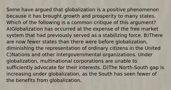 Some have argued that globalization is a positive phenomenon because it has brought growth and prosperity to many states. Which of the following is a common critique of this argument? A)Globalization has occurred at the expense of the free market system that had previously served as a stabilizing force. B)There are now fewer states than there were before globalization, diminishing the representation of ordinary citizens in the United C)Nations and other intergovernmental organizations. Under globalization, multinational corporations are unable to sufficiently advocate for their interests. D)The North-South gap is increasing under globalization, as the South has seen fewer of the benefits from globalization.