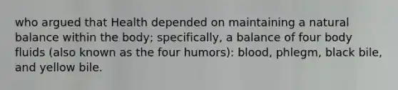 who argued that Health depended on maintaining a natural balance within the body; specifically, a balance of four body fluids (also known as the four humors): blood, phlegm, black bile, and yellow bile.