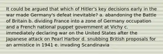 It could be argued that which of Hitler's key decisions early in the war made Germany's defeat inevitable? a. abandoning the Battle of Britain b. dividing France into a zone of Germany occupation and a French national puppet government at Vichy c. immediately declaring war on the United States after the Japanese attack on Pearl Harbor d. snubbing British proposals for an armistice in 1941 e. invading Scandinavia