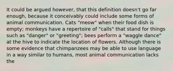 It could be argued however, that this definition doesn't go far enough, because it conceivably could include some forms of animal communication. Cats "meow" when their food dish is empty; monkeys have a repertoire of "calls" that stand for things such as "danger" or "greeting"; bees perform a "waggle dance" at the hive to indicate the location of flowers. Although there is some evidence that chimpanzees may be able to use language in a way similar to humans, most animal communication lacks the