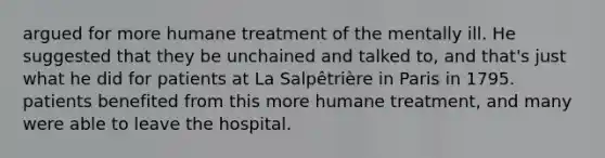 argued for more humane treatment of the mentally ill. He suggested that they be unchained and talked to, and that's just what he did for patients at La Salpêtrière in Paris in 1795. patients benefited from this more humane treatment, and many were able to leave the hospital.