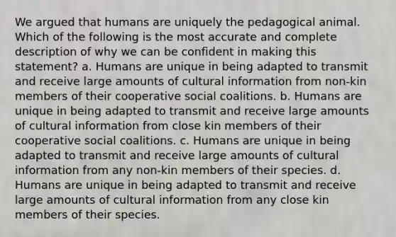 We argued that humans are uniquely the pedagogical animal. Which of the following is the most accurate and complete description of why we can be confident in making this statement? a. Humans are unique in being adapted to transmit and receive large amounts of cultural information from non-kin members of their cooperative social coalitions. b. Humans are unique in being adapted to transmit and receive large amounts of cultural information from close kin members of their cooperative social coalitions. c. Humans are unique in being adapted to transmit and receive large amounts of cultural information from any non-kin members of their species. d. Humans are unique in being adapted to transmit and receive large amounts of cultural information from any close kin members of their species.