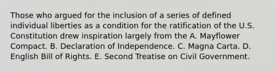 Those who argued for the inclusion of a series of defined individual liberties as a condition for the ratification of the U.S. Constitution drew inspiration largely from the A. Mayflower Compact. B. Declaration of Independence. C. Magna Carta. D. English Bill of Rights. E. Second Treatise on Civil Government.