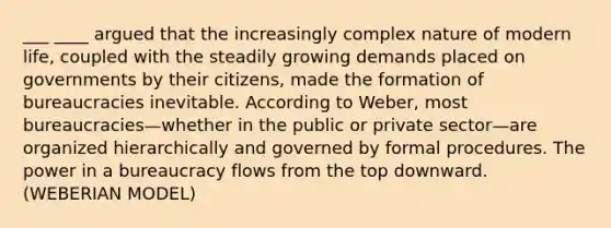 ___ ____ argued that the increasingly complex nature of modern life, coupled with the steadily growing demands placed on governments by their citizens, made the formation of bureaucracies inevitable. According to Weber, most bureaucracies—whether in the public or private sector—are organized hierarchically and governed by formal procedures. The power in a bureaucracy flows from the top downward. (WEBERIAN MODEL)