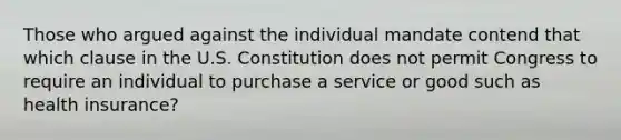 Those who argued against the individual mandate contend that which clause in the U.S. Constitution does not permit Congress to require an individual to purchase a service or good such as health insurance?