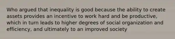 Who argued that inequality is good because the ability to create assets provides an incentive to work hard and be productive, which in turn leads to higher degrees of social organization and efficiency, and ultimately to an improved society