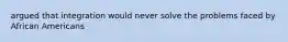 argued that integration would never solve the problems faced by African Americans