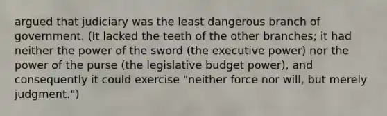 argued that judiciary was the least dangerous branch of government. (It lacked the teeth of the other branches; it had neither the power of the sword (the executive power) nor the power of the purse (the legislative budget power), and consequently it could exercise "neither force nor will, but merely judgment.")