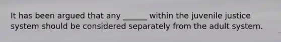 It has been argued that any ______ within the juvenile justice system should be considered separately from the adult system.