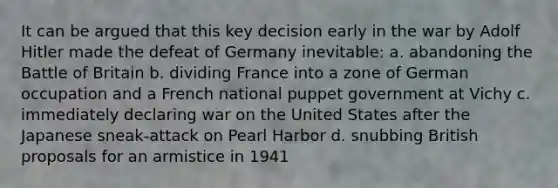 It can be argued that this key decision early in the war by Adolf Hitler made the defeat of Germany inevitable: a. abandoning the Battle of Britain b. dividing France into a zone of German occupation and a French national puppet government at Vichy c. immediately declaring war on the United States after the Japanese sneak-attack on Pearl Harbor d. snubbing British proposals for an armistice in 1941