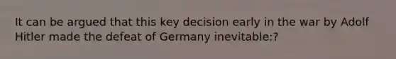 It can be argued that this key decision early in the war by Adolf Hitler made the defeat of Germany inevitable:?