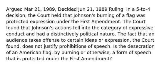 Argued Mar 21, 1989, Decided Jun 21, 1989 Ruling: In a 5-to-4 decision, the Court held that Johnson's burning of a flag was protected expression under the First Amendment. The Court found that Johnson's actions fell into the category of expressive conduct and had a distinctively political nature. The fact that an audience takes offense to certain ideas or expression, the Court found, does not justify prohibitions of speech. Is the desecration of an American flag, by burning or otherwise, a form of speech that is protected under the First Amendment?