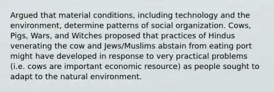 Argued that material conditions, including technology and the environment, determine patterns of social organization. Cows, Pigs, Wars, and Witches proposed that practices of Hindus venerating the cow and Jews/Muslims abstain from eating port might have developed in response to very practical problems (i.e. cows are important economic resource) as people sought to adapt to the natural environment.