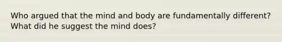 Who argued that the mind and body are fundamentally different? What did he suggest the mind does?