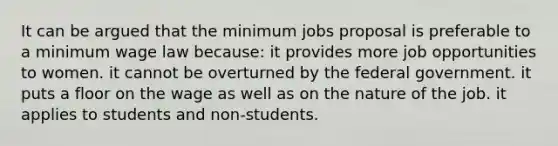 It can be argued that the minimum jobs proposal is preferable to a minimum wage law because: it provides more job opportunities to women. it cannot be overturned by the federal government. it puts a floor on the wage as well as on the nature of the job. it applies to students and non-students.