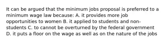 It can be argued that the minimum jobs proposal is preferred to a minimum wage law because: A. it provides more job opportunities to women B. it applied to students and non-students C. to cannot be overturned by the federal government D. it puts a floor on the wage as well as on the nature of the jobs